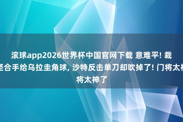 滚球app2026世界杯中国官网下载 意难平! 裁判坚合手给乌拉圭角球， 沙特反击单刀却吹掉了! 门将太神了