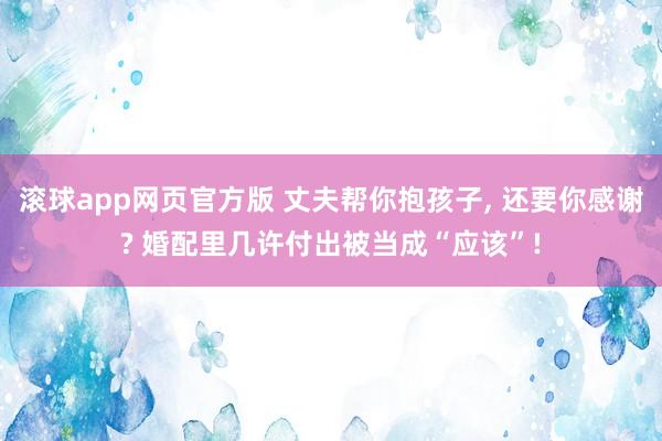 滚球app网页官方版 丈夫帮你抱孩子, 还要你感谢? 婚配里几许付出被当成“应该”!