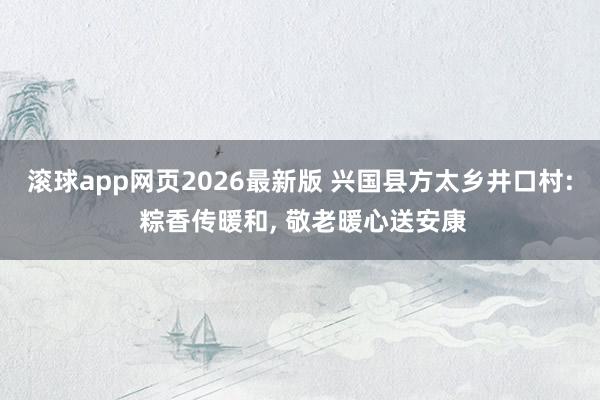 滚球app网页2026最新版 兴国县方太乡井口村: 粽香传暖和, 敬老暖心送安康
