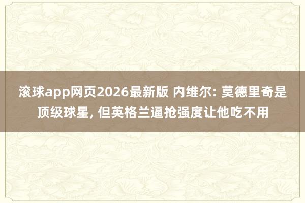 滚球app网页2026最新版 内维尔: 莫德里奇是顶级球星, 但英格兰逼抢强度让他吃不用