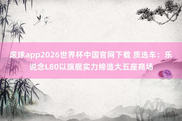 滚球app2026世界杯中国官网下载 质选车：乐说念L80以旗舰实力缔造大五座商场