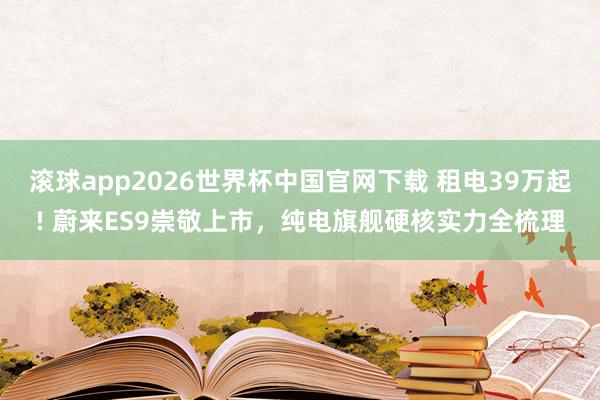 滚球app2026世界杯中国官网下载 租电39万起! 蔚来ES9崇敬上市,纯电旗舰硬核实力全梳理