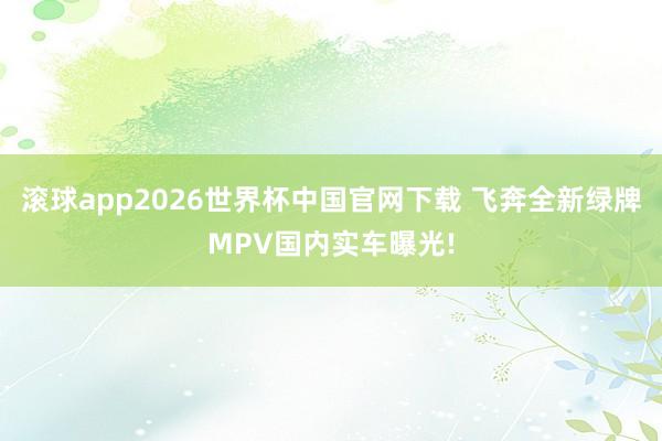 滚球app2026世界杯中国官网下载 飞奔全新绿牌MPV国内实车曝光!