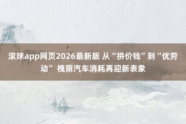 滚球app网页2026最新版 从“拼价钱”到“优劳动” 槐荫汽车消耗再迎新表象