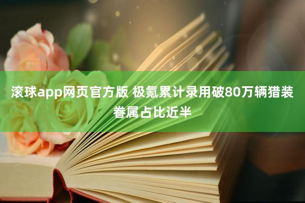 滚球app网页官方版 极氪累计录用破80万辆猎装眷属占比近半